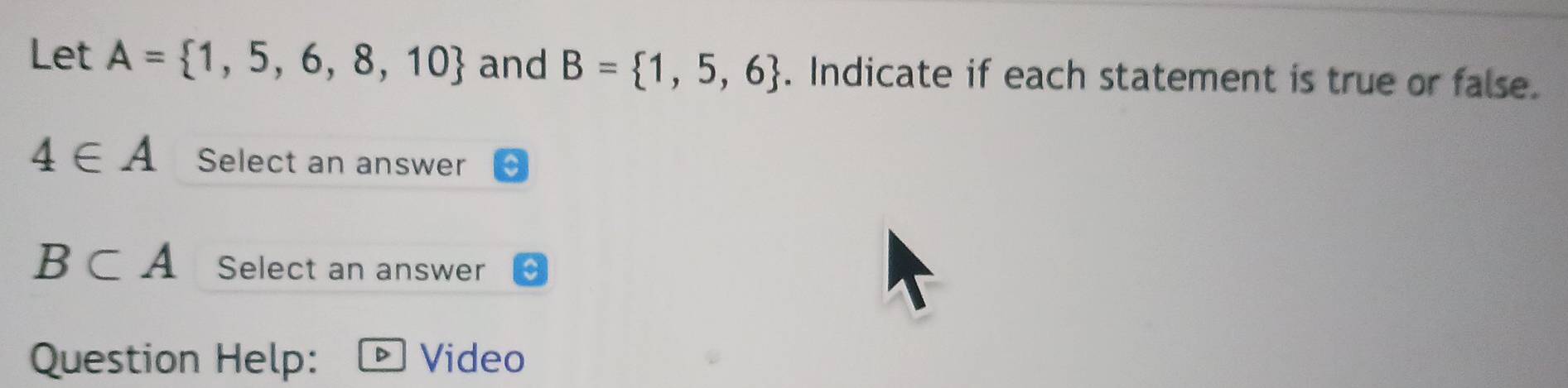 Let A= 1,5,6,8,10 and B= 1,5,6. Indicate if each statement is true or false.
4∈ A Select an answer
B⊂ A Select an answer 
Question Help: Video