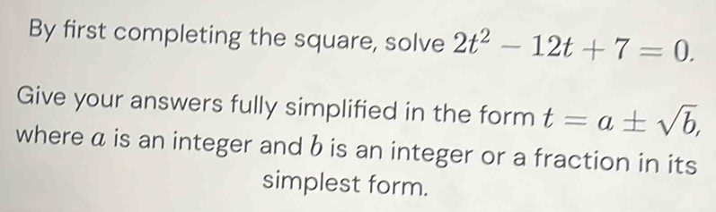 By first completing the square, solve 2t^2-12t+7=0. 
Give your answers fully simplified in the form t=a± sqrt(b), 
where a is an integer and b is an integer or a fraction in its 
simplest form.