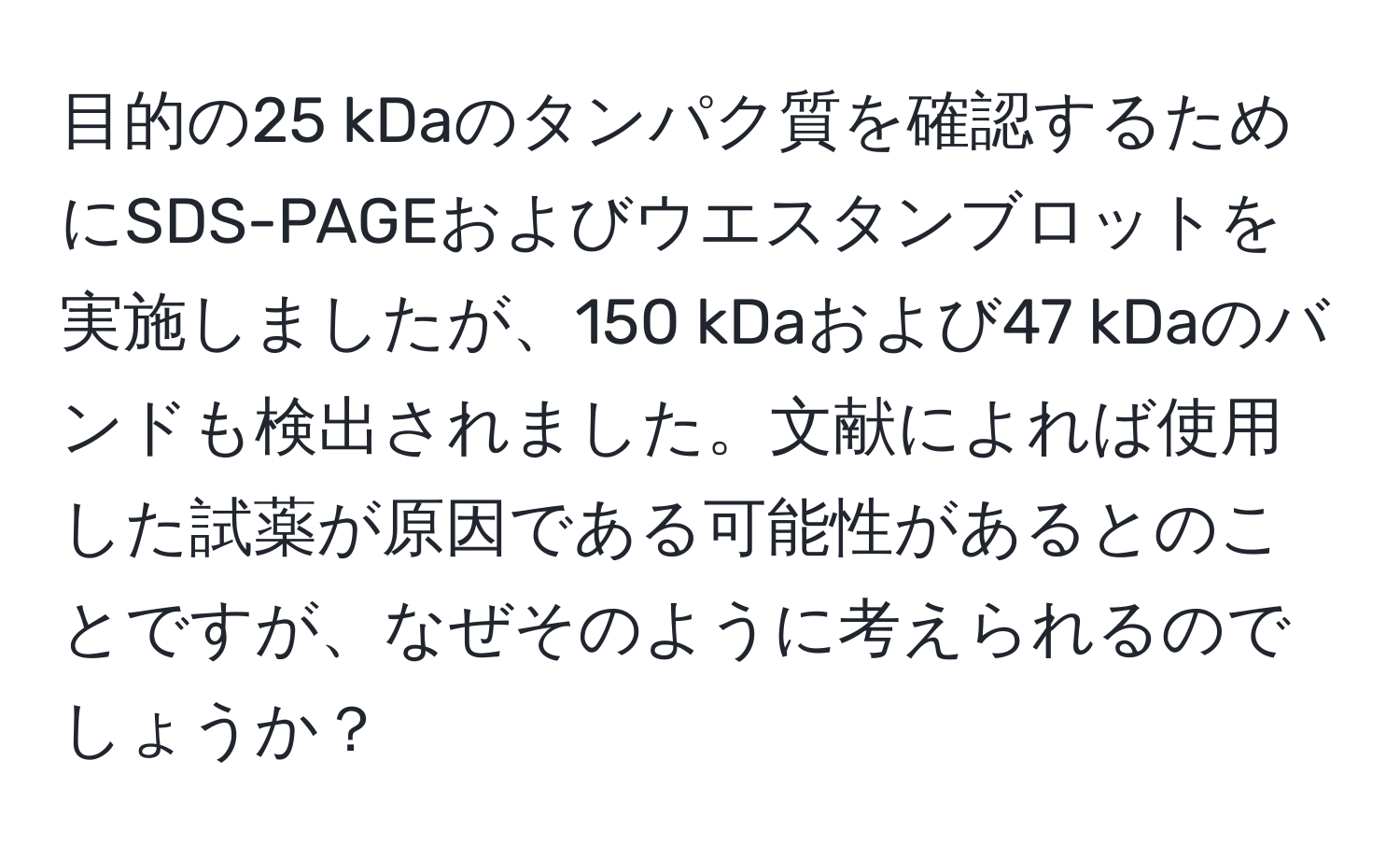 目的の25 kDaのタンパク質を確認するためにSDS-PAGEおよびウエスタンブロットを実施しましたが、150 kDaおよび47 kDaのバンドも検出されました。文献によれば使用した試薬が原因である可能性があるとのことですが、なぜそのように考えられるのでしょうか？