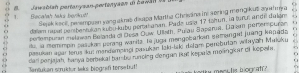 Jawablah pertanyaan-pertanyaan di bawan in u 
1. Bacalah teks berikut! 
Sejak kecil, perempuan yang akrab disapa Martha Christina ini sering mengikuti ayahnya 
dalam rapat pembentukan kubu-kubu pertahanan. Pada usia 17 tahun, ia turut andil dalam 
pertempuran melawan Belanda di Desa Ouw, Ullath, Pulau Saparua. Dalam pertempuran 
itu, ia memimpin pasukan perang wanita. Ia juga mengobarkan semangat juang kepada 
pasukan agar terus ikut mendampingi pasukan laki-laki dalam perebutan wilayah Maluku 
dari penjajah, hanya berbekal bambu runcing dengan ikat kepala melingkar di kepala. 
Tentukan struktur teks biografi tersebut! 
retik a menulis biografi?