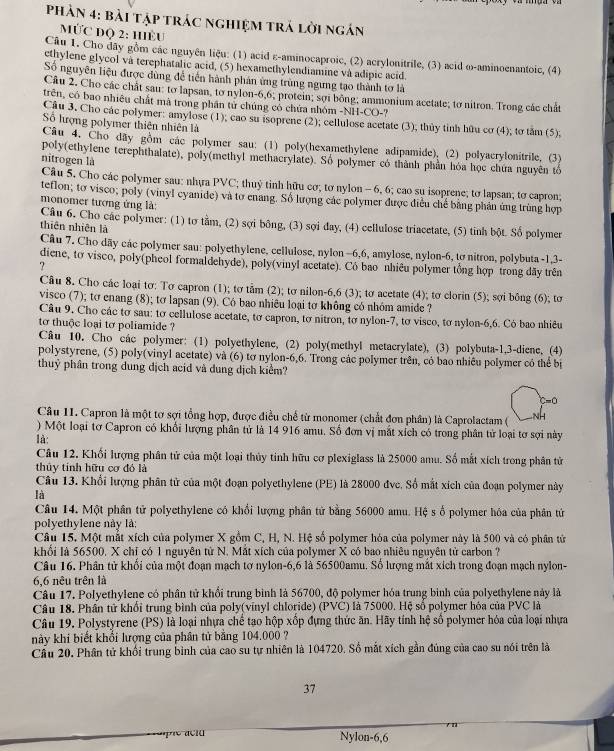 Phần 4: bài tập trác nghiệm trá lời ngán
MƯC đQ 2: HÈU
Câu 1. Cho đây gồm các nguyên liệu: (1) acid ε-aminocaproic, (2) acrylonitrile, (3) acid ∞-aminoenantoic, (4)
ethylene glycol và terephatalic acid, (5) hexamethylendiamine và adipic acid
Số nguyên liệu được dùng đề tiền hành phản ứng trùng ngưng tạo thành tơ là
Câu 2. Cho các chất sau: tơ lapsan, to nylon-6,6; protein; sợi bông; ammonium acetate; to nitron. Trong các chất
trên, có bao nhiêu chất mà trong phần tử chúng có chứa nhóm -NH-CO-?
Câu 3. Cho các polymer: amylose (1); cao su isoprene (2); cellulose acetate (3); thủy tinh hữu cơ (4); tơ tăm (5).
Số hượng polymer thiên nhiên là
Câu 4. Cho dãy gồm các polymer sau: (1) poly(hexamethylene adipamide), (2) polyacrylonitrile, (3)
poly(ethylene terephthalate), poly(methyl methacrylate). Số polymer có thành phần hóa học chứa nguyên tổ
nitrogen là
Câu 5. Cho các polymer sau; nhựa PVC; thuỷ tỉnh hữu cơ; tơ nylon - 6, 6; cao su isoprene; to lapsan; to capron;
teflon; tơ visco; poly (vinyl cyanide) và tơ enang. Số lượng các polymer được điều chế bằng phản ứng trùng hợp
monomer tương ứng là:
Câu 6. Cho các polymer: (1) tơ tầm, (2) sợi bông, (3) sợi day, (4) cellulose triacetate, (5) tinh bột. Số polymer
thiên nhiên là
Câu 7. Cho dãy các polymer sau: polyethylene, cellulose, nylon -6,6, amylose, nylon-6, to nitron, polybuta -1,3-
diene, tơ visco, poly(pheol formaldehyde), poly(vinyl acetate). Có bao nhiêu polymer tổng hợp trong dãy trên
?
Cầu 8. Cho các loại tơ: Tơ capron (1); tơ tảm (2); tơ nilon-6,6 (3); tơ acetate (4); tơ clorin (5); sợi bông (6); tơ
visco (7); tơ enang (8); tơ lapsan (9). Có bao nhiêu loại tơ không có nhóm amide ?
Câu 9. Cho các tơ sau: tơ cellulose acetate, tơ capron, tơ nitron, tơ nylon-7, tơ visco, tơ nylon-6,6. Cò bao nhiêu
tơ thuộc loại tơ poliamide ?
Câu 10. Cho các polymer: (1) polyethylene, (2) poly(methyl metacrylate), (3) polybuta-1,3-diene, (4)
polystyrene, (5) poly(vinyl acetate) và (6) tơ nylon-6,6. Trong các polymer trên, có bao nhiều polymer có thể bị
thuỷ phân trong dung địch acid và dung dịch kiểm?
C-O
Câu 11. Capron là một tơ sợi tổng hợp, được điều chế từ monomer (chất đơn phân) là Caprolactam (
) Một loại tơ Capron có khổi lượng phân tử là 14 916 amu. Số đơn vị mắt xích có trong phân tử loại tơ sợi này
là:
Câu 12. Khối lượng phân tử của một loại thủy tinh hữu cơ plexiglass là 25000 amu. Số mắt xích trong phân tử
thủy tính hữu cơ đó là
Câu 13. Khổi lượng phân tử của một đoạn polyethylene (PE) là 28000 đvc, Số mắt xích của đoạn polymer này
là
Câu 14. Một phân tử polyethylene có khổi lượng phân tử bằng 56000 amu. Hệ s ố polymer hóa của phân tứ
polyethylene này là:
Câu 15. Một mắt xích của polymer X gồm C, H, N. Hệ số polymer hóa của polymer này là 500 và có phân tử
khối là 56500, X chỉ có 1 nguyên tử N. Mắt xích của polymer X có bao nhiêu nguyên tử carbon ?
Câu 16. Phân tử khối của một đoạn mạch tơ nylon-6,6 là 56500amu. Số lượng mắt xích trong đoạn mạch nylon-
6,6 nêu trên là
Câu 17. Polyethylene có phần tử khổi trung bình là 56700, độ polymer hóa trung binh của polyethylene này là
Câu 18. Phần tử khổi trung bình của poly(vinyl chloride) (PVC) là 75000. Hệ số polymer hóa của PVC là
Câu 19, Polystyrene (PS) là loại nhựa chế tạo hộp xốp đựng thức ăn. Hãy tính hệ số polymer hóa của loại nhựa
này khi biết khổi lượng của phân tử bằng 104.000 ?
Câu 20. Phân tử khổi trung bình của cao su tự nhiên là 104720. Số mắt xích gần đúng của cao su nói trên là
37
n
Nylon-6,6