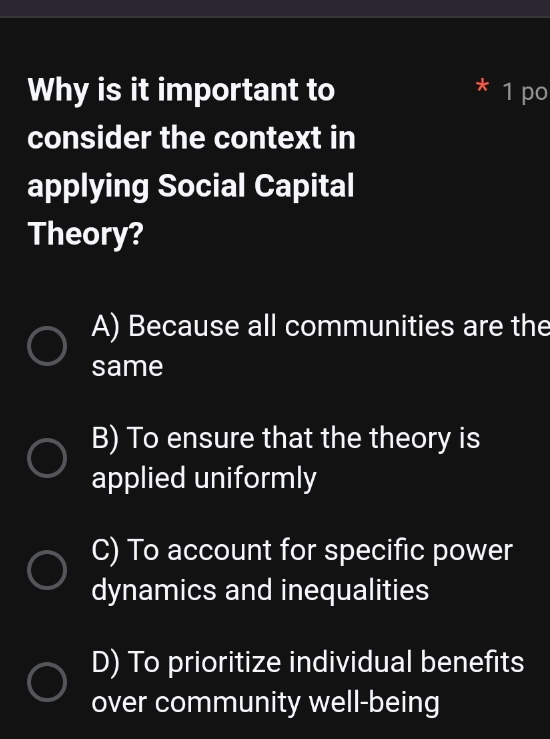 Why is it important to 1 po
consider the context in
applying Social Capital
Theory?
A) Because all communities are the
same
B) To ensure that the theory is
applied uniformly
C) To account for specific power
dynamics and inequalities
D) To prioritize individual benefits
over community well-being