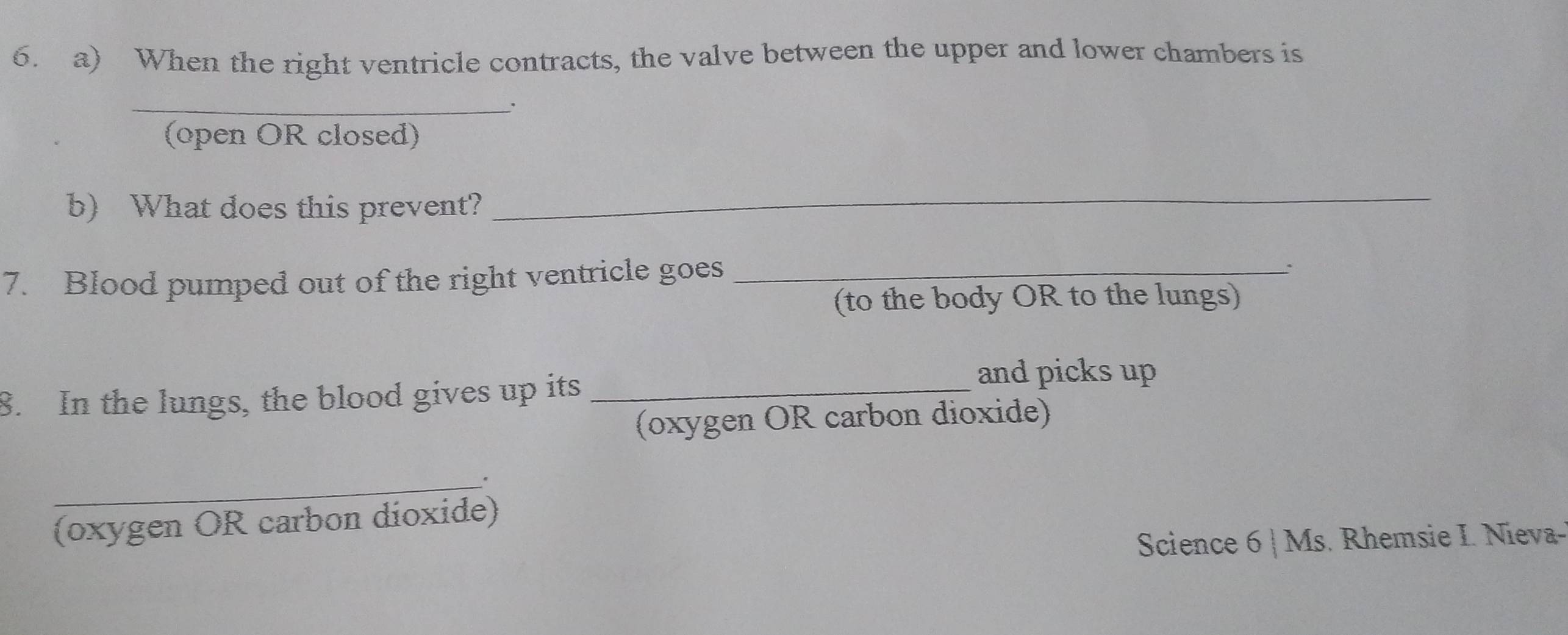 When the right ventricle contracts, the valve between the upper and lower chambers is 
_ 
(open OR closed) 
b) What does this prevent? 
_ 
7. Blood pumped out of the right ventricle goes_ 
. 
(to the body OR to the lungs) 
8. In the lungs, the blood gives up its_ 
and picks up 
(oxygen OR carbon dioxide) 
_。 
(oxygen OR carbon dioxide) 
Science 6 | Ms. Rhemsie I. Nieva--