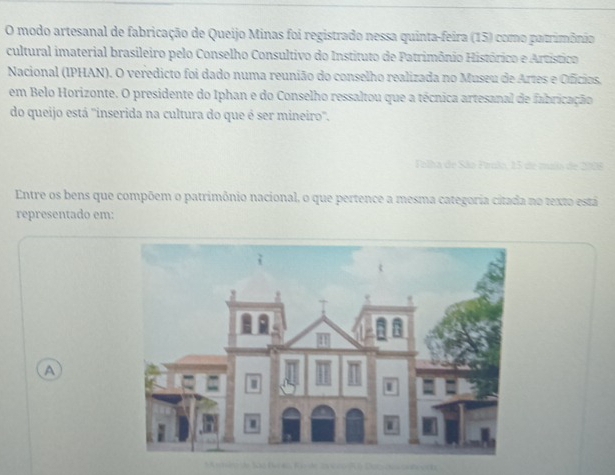 modo artesanal de fabricação de Queijo Minas foi registrado nessa quinta-feira (15) como patrimônio 
cultural imaterial brasileiro pelo Conselho Consultivo do Instituto de Patrimônio Histórico e Artístico 
Nacional (IPHAN). O veredicto foi dado numa reunião do conselho realizada no Museu de Artes e Ofícios. 
em Belo Horizonte. O presidente do Iphan e do Conselho ressaltou que a técnica artesanal de fabricação 
do queijo está ''inserida na cultura do que é ser mineiro. 
Tolha de São Pírulo, 15 de muio de 200
Entre os bens que compõem o patrimônio nacional, o que pertence a mesma categoria citada no texto está 
representado em: 
A 
mr de São Be eo, Kes e 2a 1co ) Dac-ao snhesch