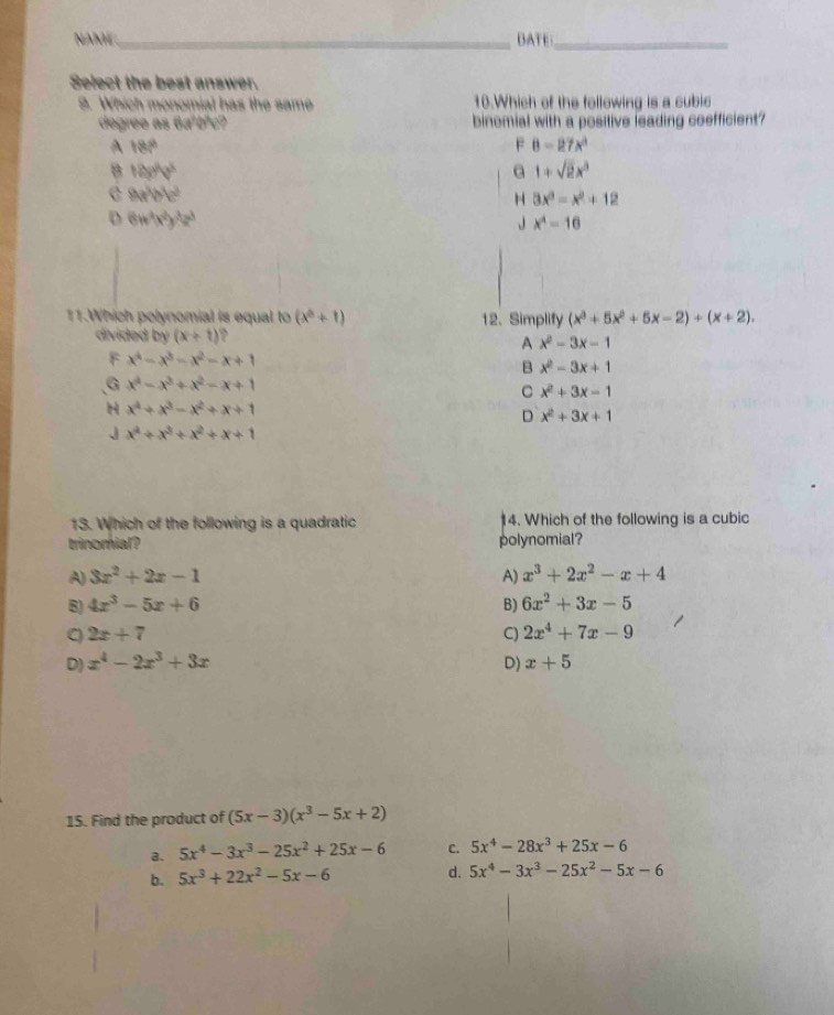 NAME _DATE_
Select the best answer.
9. Which monomial has the same 10.Which of the following is a cubic
degree as 6aºbªc? binomial with a positive leading coefficient?
A 180°
F 8-27x^2
B 12u^(V^3)
G 1+sqrt(2)x^3
C 8a^3b^2c^2
H 3x^3-x^2+12
D 6w^4x^2y^3z^3
J x^4=16
11.Which polynomial is equal to (x^3+1) 12. Simplify (x^3+5x^2+5x-2)+(x+2).
divided by (x+t) `
A x^2-3x-1
F x^4-x^3-x^2-x+1
B x^2-3x+1
G x^4-x^3+x^2-x+1
C x^2+3x-1
H x^4+x^3-x^2+x+1
D x^2+3x+1
J x^4+x^3+x^2+x+1
13. Which of the following is a quadratic 4. Which of the following is a cubic
trinomial? polynomial?
A) 3x^2+2x-1 A) x^3+2x^2-x+4
B) 4x^3-5x+6 B) 6x^2+3x-5
2x+7
C) 2x^4+7x-9
D) x^4-2x^3+3x D) x+5
15. Find the product of (5x-3)(x^3-5x+2)
a. 5x^4-3x^3-25x^2+25x-6 C. 5x^4-28x^3+25x-6
b. 5x^3+22x^2-5x-6
d. 5x^4-3x^3-25x^2-5x-6