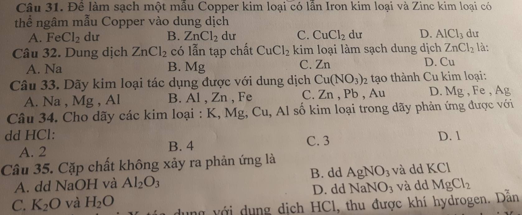 Đề làm sạch một mẫu Copper kim loại có lẫn Iron kim loại và Zinc kim loại có
thể ngâm mẫu Copper vào dung dịch
A. Fe Cl_2 dư B. ZnCl_2 dư C. CuCl_2 du D. AlCl_3 du
Câu 32. Dung dịch ZnCl_2 có lẫn tạp chất CuCl_2 kim loại làm sạch dung dịch ZnCl_2 là:
A. Na B. Mg C. Zn
D. Cu
Câu 33. Dãy kim loại tác dụng được với dung dịch Cu(NO_3)_2 tạo thành Cu kim loại:
A. Na , Mg , Al B. Al , Zn , Fe C. Zn , Pb , Au D. Mg, Fe, A σ
Câu 34. Cho dãy các kim loại : K, Mg, Cu, Al số kim loại trong dãy phản ứng được với
dd HCl: D. 1
C. 3
A. 2
B. 4
Cầu 35. Cặp chất không xảy ra phản ứng là
B. dd AgNO_3
A. dd NaOH và Al_2O_3 và dd KCl
D. dd NaNO_3 và dd
C. K_2O và H_2O MgCl_2
dung với dụng dịch HCl, thu được khí hydrogen. Dẫn