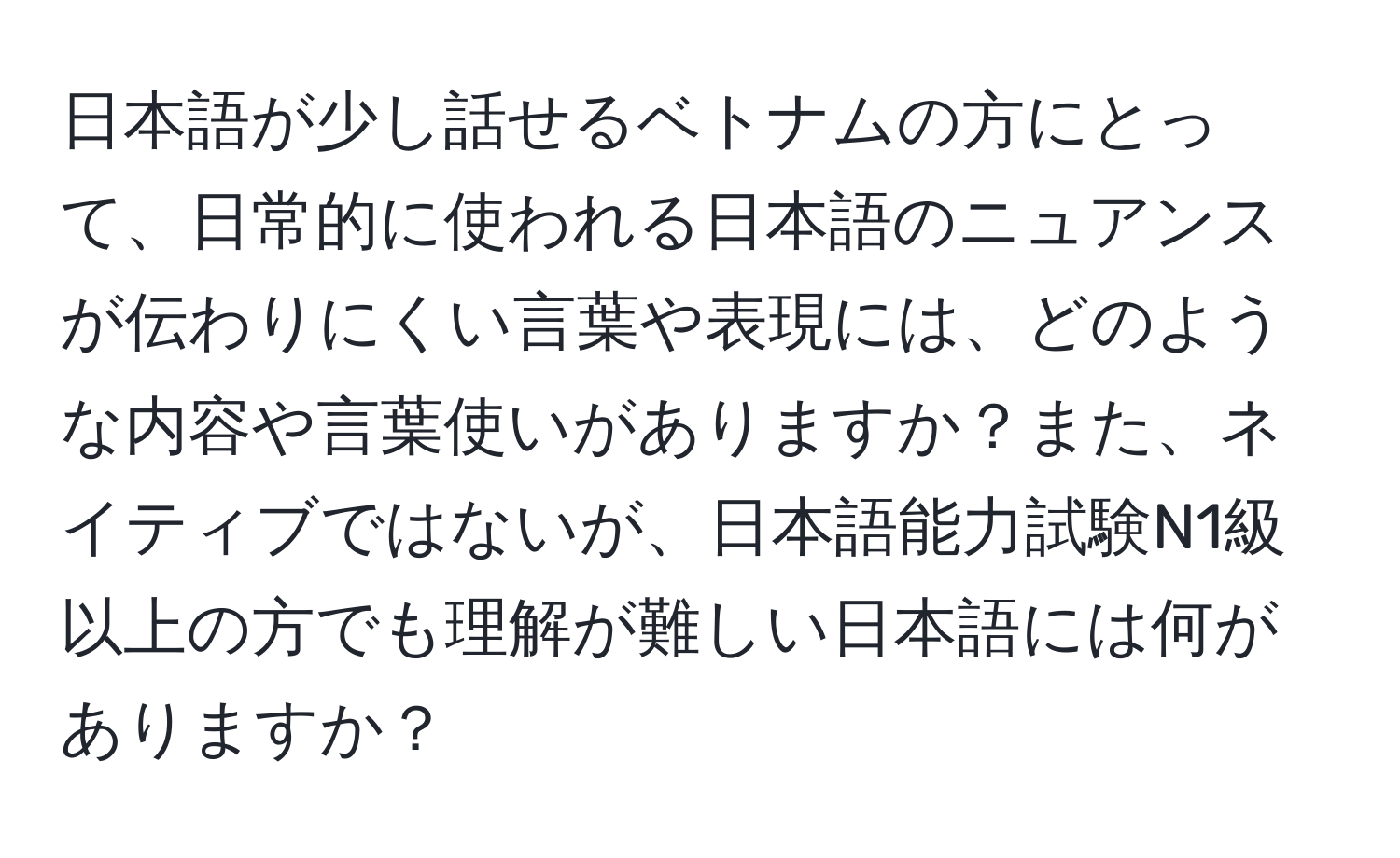 日本語が少し話せるベトナムの方にとって、日常的に使われる日本語のニュアンスが伝わりにくい言葉や表現には、どのような内容や言葉使いがありますか？また、ネイティブではないが、日本語能力試験N1級以上の方でも理解が難しい日本語には何がありますか？