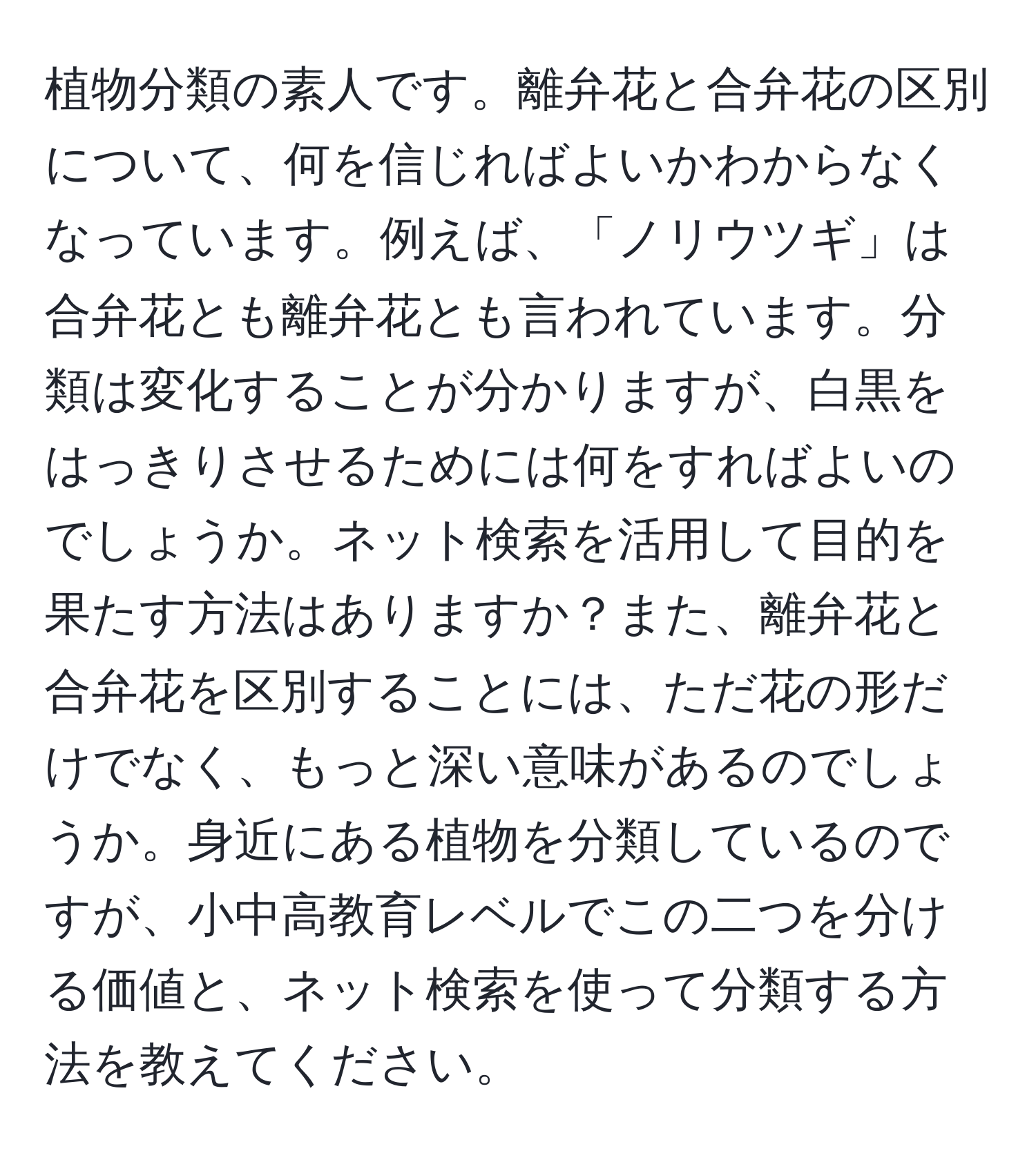 植物分類の素人です。離弁花と合弁花の区別について、何を信じればよいかわからなくなっています。例えば、「ノリウツギ」は合弁花とも離弁花とも言われています。分類は変化することが分かりますが、白黒をはっきりさせるためには何をすればよいのでしょうか。ネット検索を活用して目的を果たす方法はありますか？また、離弁花と合弁花を区別することには、ただ花の形だけでなく、もっと深い意味があるのでしょうか。身近にある植物を分類しているのですが、小中高教育レベルでこの二つを分ける価値と、ネット検索を使って分類する方法を教えてください。