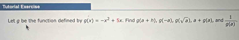 Tutorial Exercise 
Let g be the function defined by g(x)=-x^2+5x. Find g(a+h), g(-a), g(sqrt(a)), a+g(a) , and  1/g(a) .