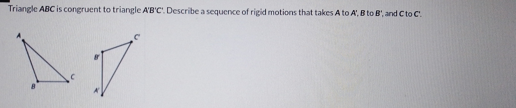 Triangle ABC is congruent to triangle A'B'C'. Describe a sequence of rigid motions that takes A to A', B to B' ', and C to C'.