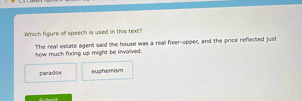 C5 Classity ng u n
Which figure of speech is used in this text?
The real estate agent said the house was a real fixer-upper, and the price reflected just
how much fixing up might be involved.
paradox euphemism
Submit