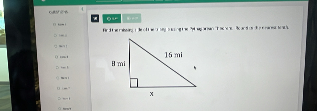 ⑤ PLAY 
itsm ! 
Find the missing side of the triangle using the Pythagorean Theorem. Round to the nearest tenth. 
1em 2 
1tem 3 
1tem 4 
Rtem 5 
ltem 6 
item 7 
iter 8 
1tem 9