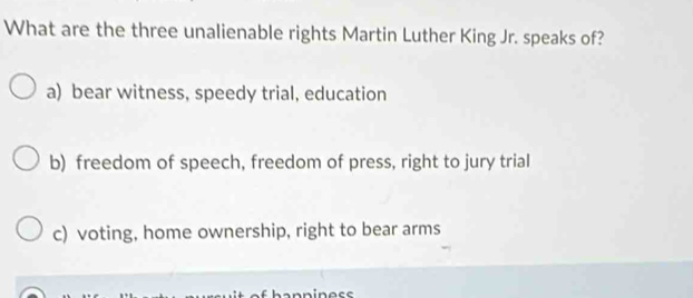 What are the three unalienable rights Martin Luther King Jr. speaks of?
a) bear witness, speedy trial, education
b) freedom of speech, freedom of press, right to jury trial
c) voting, home ownership, right to bear arms