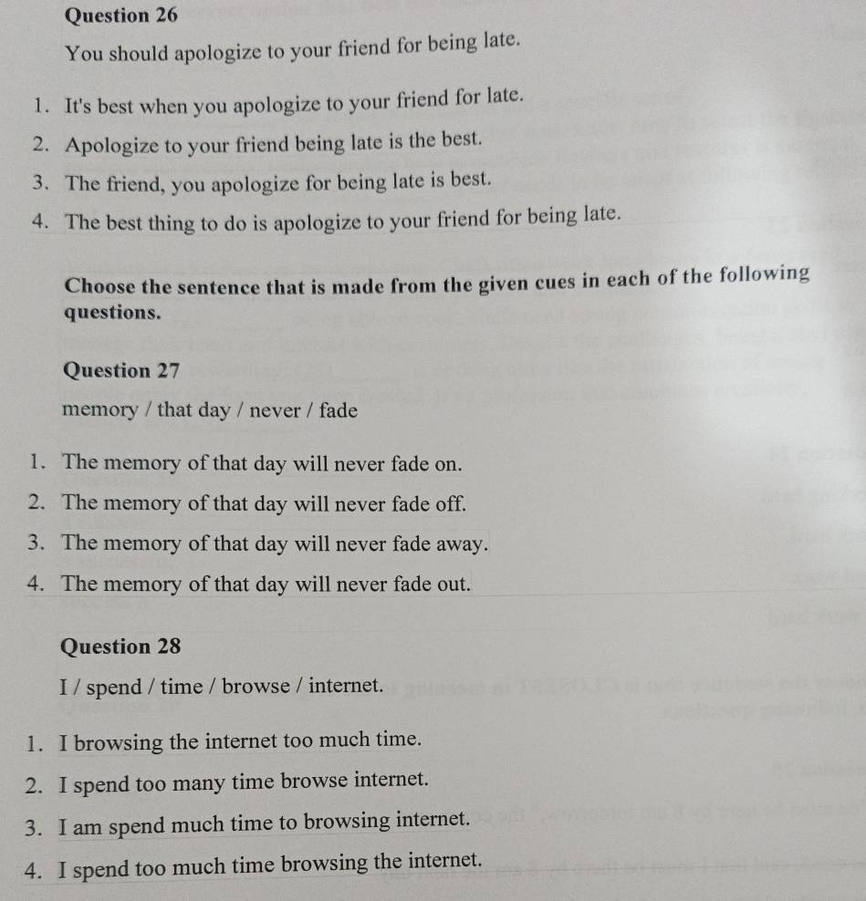 You should apologize to your friend for being late. 
1. It's best when you apologize to your friend for late. 
2. Apologize to your friend being late is the best. 
3. The friend, you apologize for being late is best. 
4. The best thing to do is apologize to your friend for being late. 
Choose the sentence that is made from the given cues in each of the following 
questions. 
Question 27 
memory / that day / never / fade 
1. The memory of that day will never fade on. 
2. The memory of that day will never fade off. 
3. The memory of that day will never fade away. 
4. The memory of that day will never fade out. 
Question 28 
I / spend / time / browse / internet. 
1. I browsing the internet too much time. 
2. I spend too many time browse internet. 
3. I am spend much time to browsing internet. 
4. I spend too much time browsing the internet.