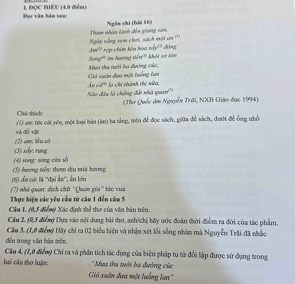 ĐQC HIÈU (4.0 điểm)
Đọc văn bản sau:
Ngôn chí (bài 16)
Tham nhàn lánh đến giang san,
Ngày vắng xem chơi, sách một an (')
Am^((2)) rợp chim kêu hoa xấy động
Songơ) im hương tiển) khói sơ tàn
Mưa thu tưới ba đường cúc,
Gió xuân đưa một luống lan
n cả® lọ chi thành thị nữa,
Nào đâu là chắng đất nhà quan')
(Thơ Quốc âm Nguyễn Trãi, NXB Giáo dục 1994)
Chú thích:
(1) an: tức cái yên, một loại bàn (án) ba tầng, trên để đọc sách, giữa để sách, dưới để ống nhổ
và đồ vặt
(2) am: lều cỏ
(3) xẩy: rụng
(4) song: song cửa sổ
(5) hương tiển: thơm dịu mùi hương
(6) Ấn cả: là “đại ẩn”, ẩn lớn
(7) nhà quan: dịch chữ “Quan gia” tức vua
Thực hiện các yêu cầu từ câu 1 đến câu 5
Câu 1. (0,5 điểm) Xác định thể thơ của văn bản trên.
Câu 2. (0,5 điễm) Dựa vào nội dung bài thơ, anh/chị hãy ước đoán thời điểm ra đời của tác phẩm.
Câu 3. (1,0 điểm) Hãy chỉ ra 02 biểu hiện và nhận xét lối sống nhàn mà Nguyễn Trãi đã nhắc
đến trong văn bản trên.
Câu 4. (1,0 điểm) Chỉ ra và phân tích tác dụng của biện pháp tu từ đối lập được sử dụng trong
hai câu thơ luận:  'Mưa thu tưới ba đường cúc
Gió xuân đưa một luống lan''