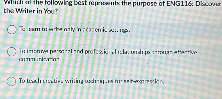 Which of the following best represents the purpose of ENG116: Discover
the Writer in You?
To learn to write only in academic settings.
To improve personal and professional relationships through effective
communication.
To teach creative writing techniques for self-expression.