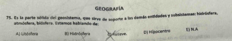 Geografía
75. Es la parte sólida del geosistema, que sirve de soporte a las demás entidades y subsistemas: hidrósfera,
atmósfera, biósfera. Estamos hablando de:
A) Litósfera B) Hidrósfera () Relieve. D) Hipocentro E) N.A