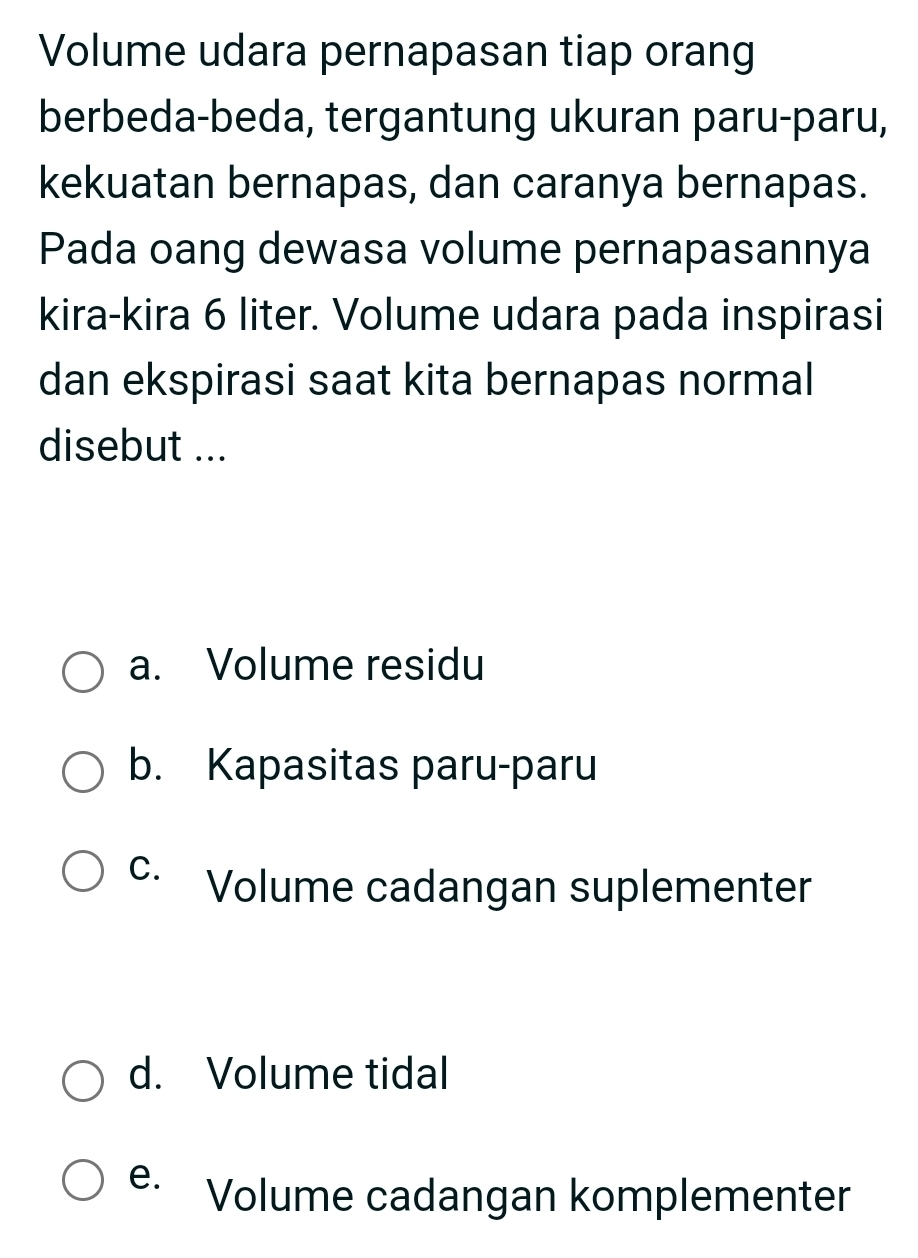 Volume udara pernapasan tiap orang
berbeda-beda, tergantung ukuran paru-paru,
kekuatan bernapas, dan caranya bernapas.
Pada oang dewasa volume pernapasannya
kira-kira 6 liter. Volume udara pada inspirasi
dan ekspirasi saat kita bernapas normal
disebut ...
a. Volume residu
b. Kapasitas paru-paru
C. Volume cadangan suplementer
d. Volume tidal
e. Volume cadangan komplementer