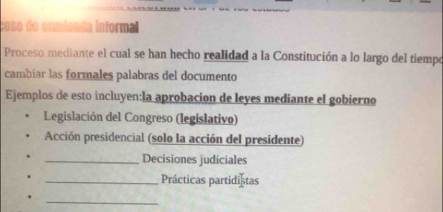 coso do enmienda informal 
Proceso mediante el cual se han hecho realidad a la Constitución a lo largo del tiempo 
cambiar las formales palabras del documento 
Ejemplos de esto incluyen:la aprobacion de leyes mediante el gobierno 
Legislación del Congreso (legislativo) 
Acción presidencial (solo la acción del presidente) 
_Decisiones judiciales 
_Prácticas partidištas 
_