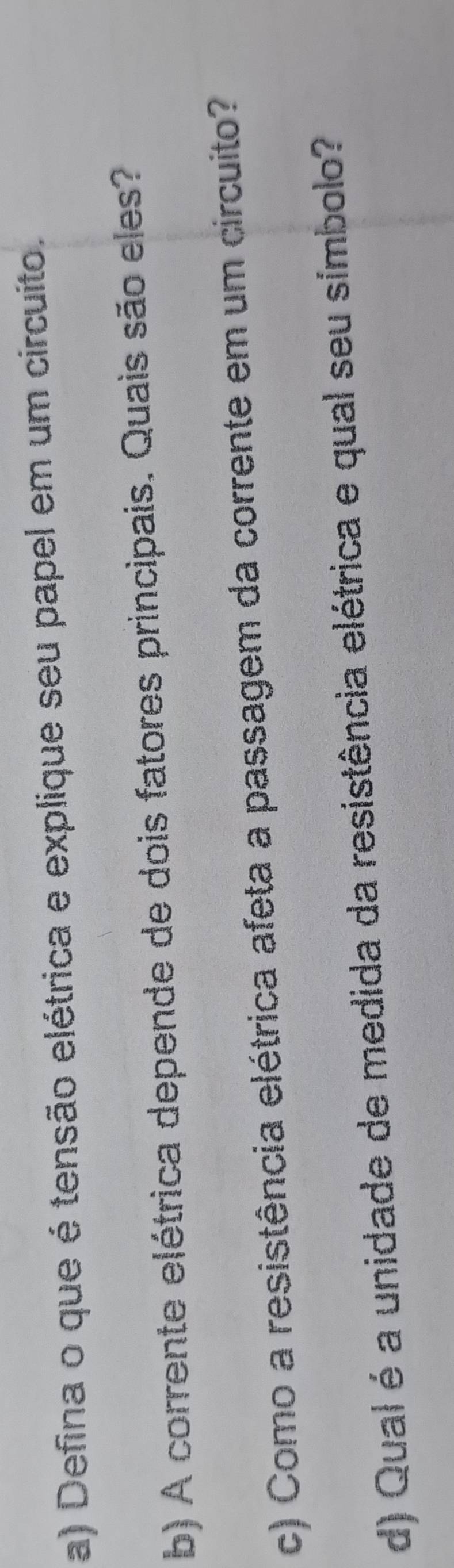 Defina o que é tensão elétrica e explique seu papel em um circuito. 
b) A corrente elétrica depende de dois fatores principais. Quais são eles? 
c) Como a resistência elétrica afeta a passagem da corrente em um circuito? 
d) Qual é a unidade de medida da resistência elétrica e qual seu símbolo?