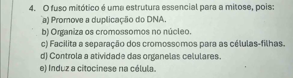 fuso mitótico é uma estrutura essencial para a mitose, pois:
a) Promove a duplicação do DNA.
b) Organiza os cromossomos no núcleo.
c) Facilita a separação dos cromossomos para as células-filhas.
d) Controla a atividade das organelas celulares.
e) Induz a citocinese na célula.