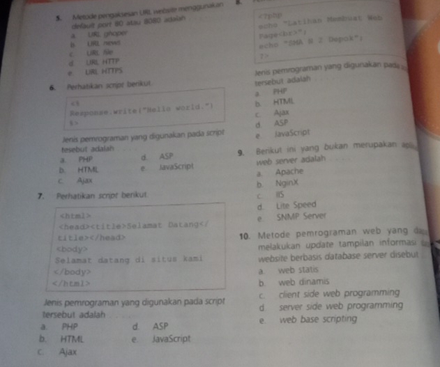 Metode pengaksesan URL website menggurakan
default port 80 atau 8080 adaish <7ptp
echo "Latihan Membuat Web
a. URI ghoper
Fage";
b URL news
c URL /le echo "SMA S Z Dépok";
d URL HTTP ? >
e. URL HTTPS
6. Perhatikan script berikut Jenis pemrograman yang digunakan pad :::
tersebut adalah
a PHP

b. HTML
c. Ajax
8 > d ASP
Jenis pemrograman yang digunakan pada script e JavaScript
tesebut adalah
a. PHP d. ASP 9. Berikut ini yang bukan merupakan ap
D. HTML e JavaScript web server adalah
c. Ajax a Apache
b. NginX
7. Perhatikan script berikut. c. HS
d. Lite Speed

Selamat Datang 10. Metode pemrograman web yang d
melakukan update tampilan informasi 
Selamat datang di situs kami website berbasis database server disebut

a. web statis
b. web dinamis
Jenis pemrograman yang digunakan pada script c. client side web programming
tersebut adalah d server side web programmin
a. PHP d. ASP e. web base scripting
b. HTML e. JavaScript
c. Ajax