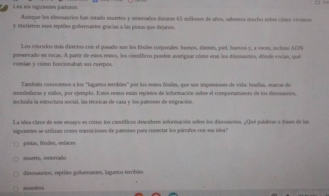 Tod
Lea los siguientes parratos:
Aunque los dinosaurios han estado muertos y enterrados durante 65 millones de años, sabemos mucho sobre cómo vivieron
y murieron esos reptiles gobernantes gracias a las pistas que dejaron.
Los vínculos más directos con el pasado son los fósiles corporales: huesos, dientes, piel, huevos y, a veces, incluso ADN
preservado en rocas. A partir de estos restos, los científicos pueden averiguar cómo eran los dinosaurios, dónde vivían, qué
comían y cómo funcionaban sus cuerpos.
También conocemos a los “lagartos terribles” por los restos fósiles, que son impresiones de vida: huellas, marcas de
mordeduras y nídos, por ejemplo. Estos restos están repletos de información sobre el comportamiento de los dinosaurios,
incluida la estructura social, las técnicas de caza y los patrones de migración.
La idea clave de este ensayo es cómo los científicos descubren información sobre los dinosaurios. ¿Qué palabras o frases de las
siguientes se utilizan como transiciones de patrones para conectar los párrafos con esa idea?
pistas, fósiles, enlaces
muerto, enterrado
dinosaurios, reptiles gobernantes, lagartos terribles
nosotros