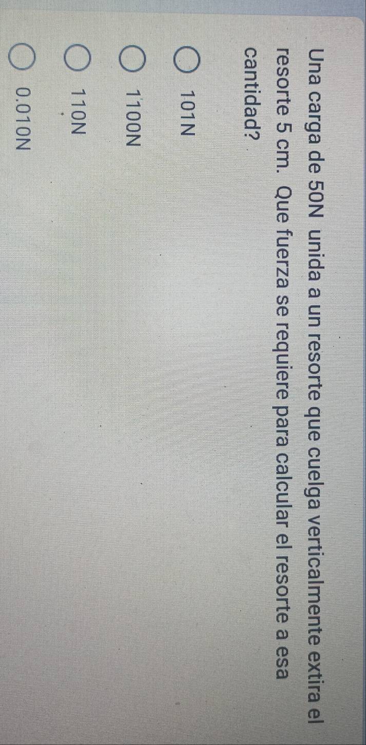 Una carga de 50N unida a un resorte que cuelga verticalmente extira el
resorte 5 cm. Que fuerza se requiere para calcular el resorte a esa
cantidad?
101N
1100N
110N
0.010N