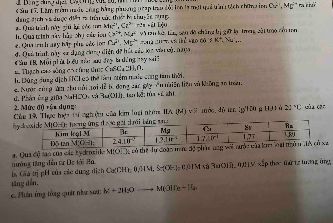 Dùng dung dịch ( a(011 )2 Vưa đu, lăm mềm nưo
Câu 17. Làm mềm nước cứng bằng phương pháp trao đổi ion là một quá trình tách những ion Ca^(2+),Mg^(2+) r: a khỏi
dung dịch và được diễn ra trên các thiết bị chuyên dụng.
a. Quá trình này giữ lại các ion Mg^(2+),Ca^(2+) trên vật liệu.
b. Quá trình này hấp phụ các ion Ca^(2+),Mg^(2+) và tạo kết tủa, sau đó chúng bị giữ lại trong cột trao đổi ion.
c. Quá trình này hấp phụ các ion Ca^(2+),Mg^(2+) trong nước và thế vào đó là K⁺, Na^+ ,...
d. Quá trình này sử dụng dòng điện để hút các ion vào cột nhựa.
Câu 18. Mỗi phát biểu nào sau đây là đúng hay sai?
a. Thạch cao sống có công thức CaS SO_4.2H_2O.
b. Dùng dung dịch HCl có thể làm mềm nước cứng tạm thời.
c. Nước cứng làm cho nồi hơi ( 1e b bị đóng cặn gây tổn nhiên liệu và không an toàn.
d. Phản ứng giữa NaHCO_3 và Ba(OH)_2 tạo kết tủa và khí.
2. Mức độ vận dụng: Ở 20°C. của các
Câu 19. Thực hiện thí nghiệm của kim loại nhóm IIA (M) với nước, độ tan (g/100 g H_2O
h
a. Qua độ tan của các hydroxide M(OH)_2 có thể dự đoán mức đ
hướng tăng dần từ Be tới Ba.
b. Giá trị pH của các dung dịch Ca(OH)_20,01M,Sr(OH)_20,01M và Ba(OH)_2 0,01M xếp theo thứ tự tương ứng
tăng dần.
c. Phản ứng tổng quát như sau: M+2H_2Oto M(OH)_2+H_2.