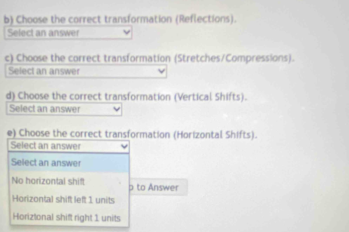 Choose the correct transformation (Reflections).
Select an answer
c) Choose the correct transformation (Stretches/Compressions).
Select an answer
d) Choose the correct transformation (Vertical Shifts).
Select an answer
e) Choose the correct transformation (Horizontal Shifts).
Select an answer
Select an answer
No horizontal shift p to Answer
Horizontal shift left 1 units
Horiztonal shift right 1 units