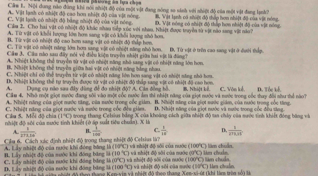 ể  nghệm nhiều phương án lựa chọn
Câu 1. Nội dung nào đúng khi nói nhiệt độ của một vật đang nóng so sánh với nhiệt độ của một vật đang lạnh?
A. Vật lạnh có nhiệt độ cao hơn nhiệt độ của vật nóng. B. Vật lạnh có nhiệt độ thấp hơn nhiệt độ của vật nóng.
C. Vật lạnh có nhiệt độ bằng nhiệt độ của vật nóng. D. Vật nóng có nhiệt độ thấp hơn nhiệt độ của vật nóng.
Câu 2. Cho hai vật có nhiệt độ khác nhau tiếp xúc với nhau. Nhiệt được truyền từ vật nào sang vật nào?
A. Từ vật có khối lượng lớn hơn sang vật có khối lượng nhỏ hơn.
B. Từ vật có nhiệt độ cao hơn sang vật có nhiệt độ thấp hơn.
C. Từ vật có nhiệt năng lớn hơn sang vật có nhiệt năng nhỏ hơn. D. Từ vật ở trên cao sang vật ở dưới thấp.
Câu 3. Câu nào sau đây nói về điều kiện truyền nhiệt giữa hai vật là đúng?
A. Nhiệt không thể truyền từ vật có nhiệt năng nhỏ sang vật có nhiệt năng lớn hơn.
B. Nhiệt không thể truyền giữa hai vật có nhiệt năng bằng nhau.
C. Nhiệt chỉ có thể truyền từ vật có nhiệt năng lớn hơn sang vật có nhiệt năng nhỏ hơn.
D. Nhiệt không thể tự truyền được từ vật có nhiệt độ thấp sang vật có nhiệt độ cao hơn.
A.     Dụng cụ nào sau đây dùng để đo nhiệt độ? A. Cân đồng hồ. B. Nhiệt kế. C. Vôn kế. D. Tốc kế.
Câu 4. Nhỏ một giọt nước đang sôi vào một cốc nước ấm thì nhiệt năng của giọt nước và nước trong cốc thay đổi như thế nào?
A. Nhiệt năng của giọt nước tăng, của nước trong cốc giảm. B. Nhiệt năng của giọt nước giảm, của nước trong cốc tăng.
C. Nhiệt năng của giọt nước và nước trong cốc đều giảm. D. Nhiệt năng của giọt nước và nước trong cốc đều tăng.
Câu 5. Mỗi độ chia (1°C) trong thang Celsius bằng X của khoảng cách giữa nhiệt độ tan chảy của nước tinh khiết đóng băng và
nhiệt độ sôi của nước tinh khiết (ở áp suất tiêu chuẩn). X là
A.  1/273,16 .  1/100 .  1/10 . D.  1/273,15 .
B.
C.
Câu 6. Cách xác định nhiệt độ trong thang nhiệt độ Celsius là?
A. Lấy nhiệt độ của nước khi đóng băng là (10°C) và nhiệt độ sôi của nước (100^0C) làm chuẩn.
B. Lấy nhiệt độ của nước khi đóng băng là (10°C) và nhiệt độ sôi của nước (0°C) làm chuẩn.
C. Lấy nhiệt độ của nước khi đóng băng là (0°C) và nhiệt độ sôi của nước (100°C) làm chuẩn.
D. Lấy nhiệt độ của nước khi đóng băng là (100°C) và nhiệt độ sôi của nước (10^0C) làm chuẩn.
*  giữ   nhiệ t độ theo thang Ken-vin và nhiệt độ theo thang Xen-xi-út (khi làm tròn số) là