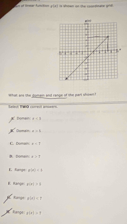 rt of linear function g(x) is shown on the coordinate grid.
What are the domain and range of the part shown?
Select TWO correct answers.
A. Domain: x<5</tex>
B. Domain: x>5
C. Domain: x<7</tex>
D. Domain: x>7
E. Range: g(x)<5</tex>
F Range: g(x)>5
6. Range: g(x)<7</tex>
H. Range: g(x)>7