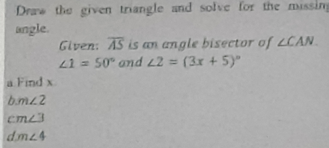 Draw the given triangle and solve for the missin 
angle. 
Given: overline AS is an angle bisector of ∠ CAN
∠ 1=50° and ∠ 2=(3x+5)^circ 
a Find x
I m∠ 2
m∠ 3
dm∠ 4