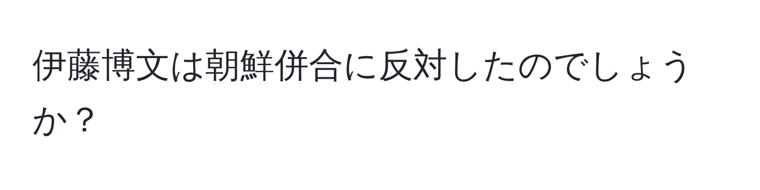 伊藤博文は朝鮮併合に反対したのでしょうか？