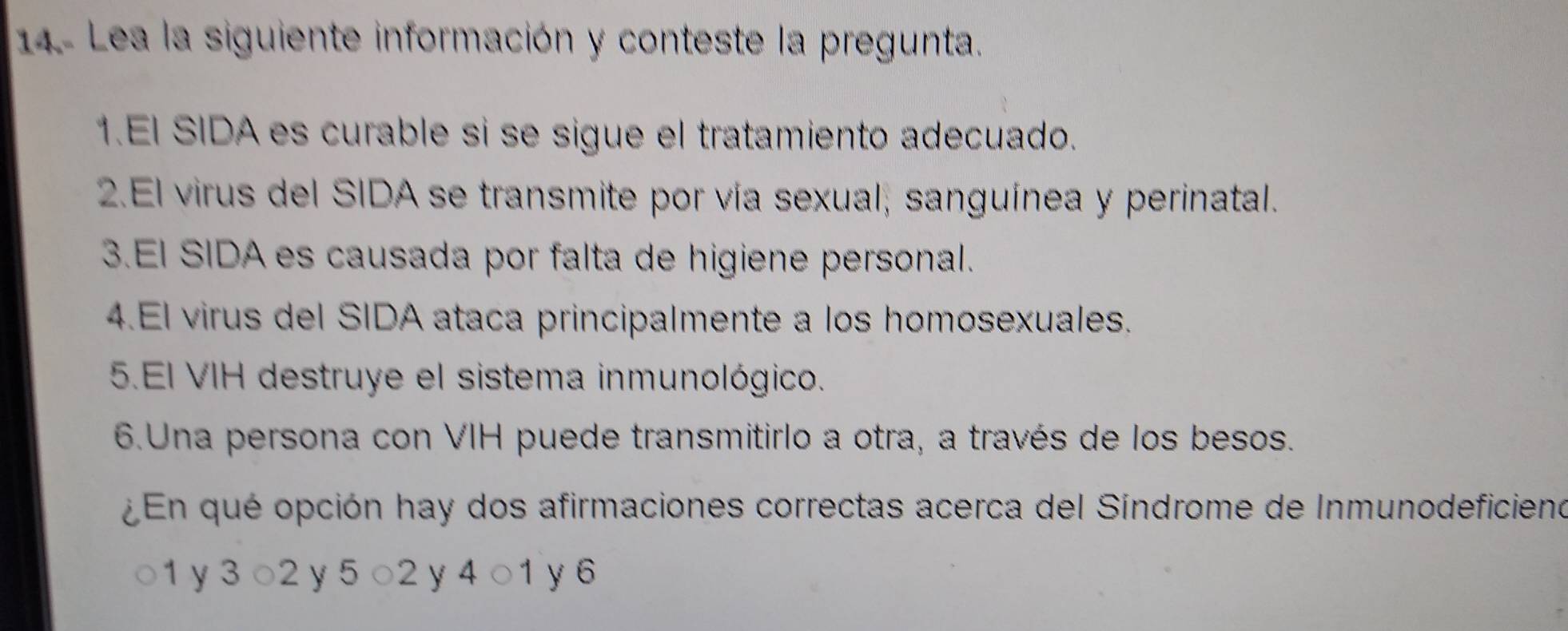 14- Lea la siguiente información y conteste la pregunta. 
1.El SIDA es curable si se sigue el tratamiento adecuado. 
2.El virus del SIDA se transmite por vía sexual; sanguínea y perinatal. 
3.EI SIDA es causada por falta de higiene personal. 
4.El virus del SIDA ataca principalmente a los homosexuales. 
5.El VIH destruye el sistema inmunológico. 
6.Una persona con VIH puede transmitirlo a otra, a través de los besos. 
En qué opción hay dos afirmaciones correctas acerca del Síndrome de Inmunodeficieno
1 y 3 ○ 2 y 5 ○ 2 y 4 ○ 1 y 6