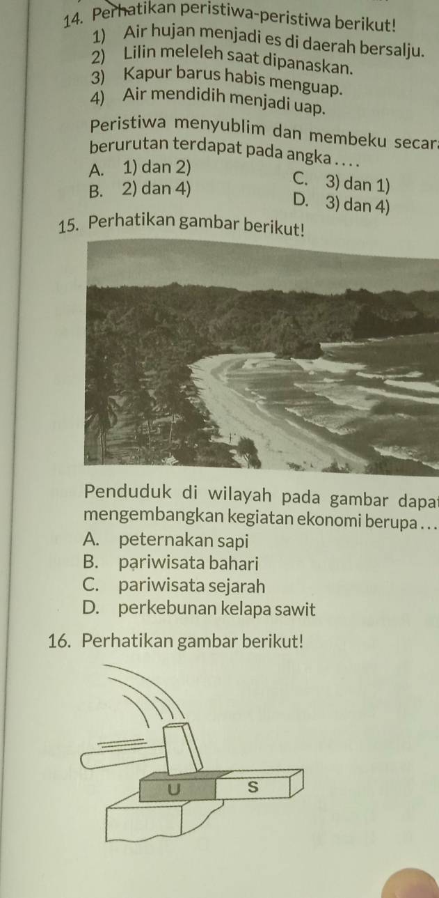 Perhatikan peristiwa-peristiwa berikut!
1) Air hujan menjadi es di daerah bersalju.
2) Lilin meleleh saat dipanaskan.
3) Kapur barus habis menguap.
4) Air mendidih menjadi uap.
Peristiwa menyublim dan membeku secar
berurutan terdapat pada angka . . . .
A. 1) dan 2)
B. 2) dan 4)
C. 3) dan 1)
D. 3) dan 4)
15. Perhatikan gambar berikut!
Penduduk di wilayah pada gambar dapat
mengembangkan kegiatan ekonomi berupa . . .
A. peternakan sapi
B. pariwisata bahari
C. pariwisata sejarah
D. perkebunan kelapa sawit
16. Perhatikan gambar berikut!