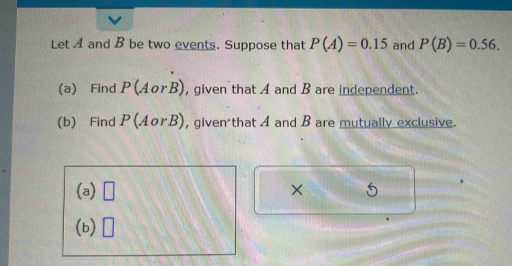 Let A and B be two events. Suppose that P(A)=0.15 and P(B)=0.56. 
(a) Find P(AorB) , given that A and B are independent. 
(b) Find P(AorB) , given that A and B are mutually exclusive. 
(a) □ × 
(b) □