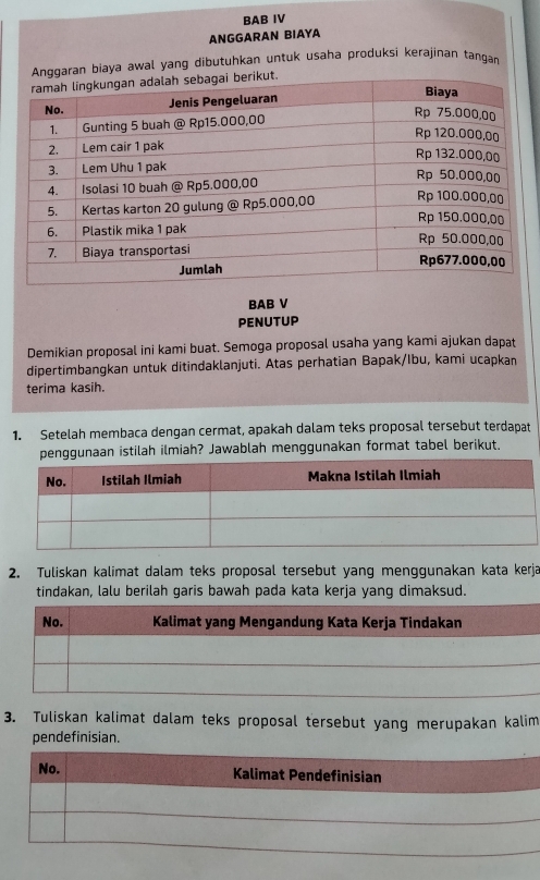 BAB IV 
ANGGARAN BIAYA 
Anggaran biaya awal yang dibutuhkan untuk usaha produksi kerajinan tangan 
BAB V 
penutup 
Demikian proposal ini kami buat. Semoga proposal usaha yang kami ajukan dapat 
dipertimbangkan untuk ditindaklanjuti. Atas perhatian Bapak/Ibu, kami ucapkan 
terima kasih. 
1. Setelah membaca dengan cermat, apakah dalam teks proposal tersebut terdapat 
penggunaan istilah ilmiah? Jawablah menggunakan format tabel berikut. 
2. Tuliskan kalimat dalam teks proposal tersebut yang menggunakan kata kerja 
tindakan, lalu berilah garis bawah pada kata kerja yang dimaksud. 
3. Tuliskan kalimat dalam teks proposal tersebut yang merupakan kalim 
pendefinisian.