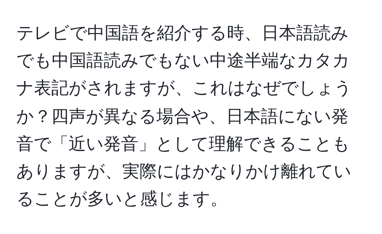 テレビで中国語を紹介する時、日本語読みでも中国語読みでもない中途半端なカタカナ表記がされますが、これはなぜでしょうか？四声が異なる場合や、日本語にない発音で「近い発音」として理解できることもありますが、実際にはかなりかけ離れていることが多いと感じます。