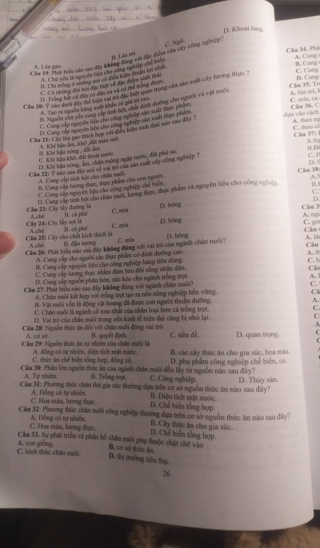 D. Khoai lang.
Câu 34. Phá
B. Lúa mì. C. Ngô.
A. Chủ yếu là nguyên liệu cho công nghiệp chế biến
A. Cung 
Câu 19: Phát biểu nào sau đây không đúng với đặc điểm của cây công nghiệp1
A. Lúa gạo. B. Cung
C. Cung
B. Chi trồng ở những nơi có điều kiện thuận lợi nhất.
C. Có những đòi hỏi đặc biệt về đặc điểm sinh thái.
D. Cung
D. Trồng bất cứ đâu có dân cư và có thể trồng được.
Câu 35. Tr
Câu 20: Ý nào dưới đây thể hiện vai trò đặc biệt quan trọng của sản xuất cây lương thực 1
B. Nguồn chủ yếu cung cấp tinh bột, chất dinh dưỡng cho người và vật nuôi.
A. lúa mì, k
A. Tạo ra nguồn hàng xuất khẩu có giá trị cao.
C. mía, ca
C. Cung cấp nguyên liệu cho công nghiệp sản xuất thực phẩm.
Câu 36. C
D. Cung cấp nguyên liệu cho công nghiệp sản xuất thực phẩm
dựa vào cách
A. theo ng
C. theo cô
Câu 21: Cây lúa gạo thích hợp với điều kiện sinh thái nào sau đây ?
A. Khí hậu ẩm, khô ,đất màu mỡ.  Câu 37: 1
A.Sy
B. Khí hậu nóng , đắt ẩm.
B.Đ
C. Khí hậu khô, đất thoát nước.
D. Khí hậu nóng, âm, chân ruộng ngập nước, đất phù sa.
D. S
Câu 22: Ý nào sau đây nói về vai trò của sản xuất cây công nghiệp ? C. H
A. Cung cấp tinh bột cho chăn nuôi.
A.S
B. Cung cấp lương thực, thực phẩm cho con người. Câu 38:
C. Cung cấp nguyên liệu cho công nghiệp chế biến.
B.i
C.
D. Cung cấp tinh bột cho chăn nuôi, lương thực, thực phẩm và nguyên liệu cho công nghiệp
D.
Câu 23: Cây lấy đường là C. mía D. bông
A.chè B. cà phê  Câu 3
A. ng
Cây 24: Cây lấy sợi là C. mía D. bông C. ge
A.chè B. cả phê  Câu 
Câu 25: Cây cho chất kích thích là
A.chè B. đậu tương C. mía D. bông A. lâ
Câu
Câu 26: Phát biểu nào sau đây không đúng với vai trò của ngành chăn nuôi?
A. Cung cấp cho người các thực phẩm có dinh dưỡng cao. A. th
B. Cung cấp nguyên liệu cho công nghiệp hàng tiêu dùng.
C. h
C. Cung cấp lương thực nhằm đảm bảo đời sống nhân dân. Câu
D. Cung cấp nguồn phân bón, sức kéo cho ngành trồng trọt.
A. 1
Câu 27: Phát biểu nào sau đây không đúng với ngành chăn nuôi?
C.
A. Chăn nuôi kết hợp với trồng trọt tạo ra nền nông nghiệp bên vững.
Câ
B. Vật nuôi vốn là động vật hoang dã được con người thuần dưỡng.
A.
C. Chăn nuôi là ngành cổ xưa nhất của nhân loại hơn cả trồng trọt.
C.
D. Vai trò của chăn nuôi trong nền kinh tế hiện đại cảng bị nhỏ lại.
C
Câu 28: Nguồn thức ăn đối với chăn nuôi đóng vai trò A
A. cơ sở. B. quyết định. C. tiền đề, D. quan trọng.
C
Câu 29: Nguồn thức ăn tự nhiên của chăn nuôi là
(
A. đồng có tự nhiên, diện tích mặt nước. B. các cây thức ăn cho gia súc, hoa màu.
C. thức ăn chế biến tổng hợp, đồng cỏ. D. phụ phẩm công nghiệp chế biến, có.
Câu 30: Phần lớn nguồn thức ăn của ngành chăn nuôi đều lấy từ nguồn nào sau đây?
A. Tự nhiên. B. Trồng trọt. C. Công nghiệp.
D. Thủy sản.
Câu 31: Phương thức chăn thả gia súc thường dựa trên cơ sở nguồn thức ăn nào sau đây?
A. Đồng cỏ tự nhiên. B. Diện tích mặt nước.
C. Hoa màu, lương thực. D. Chế biến tổng hợp.
Câu 32: Phương thức chăn nuôi công nghiệp thường dựa trên cơ sở nguồn thức ăn nào sau đây?
A. Đồng cỏ tự nhiên. B. Cây thức ăn cho gia súc.
C. Hoa màu, lương thực. D. Chế biến tổng hợp.
Câu 33. Sự phát triển và phân bố chăn nuôi phụ thuộc chặt chẽ vào
A. con giống.
B. cơ sở thức ăn.
C. hình thức chăn nuôi. D. thị trường tiêu thụ.
26