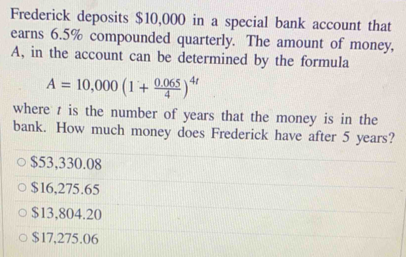 Frederick deposits $10,000 in a special bank account that
earns 6.5% compounded quarterly. The amount of money,
A, in the account can be determined by the formula
A=10,000(1+ (0.065)/4 )^4t
where z is the number of years that the money is in the
bank. How much money does Frederick have after 5 years?
$53,330.08
$16,275.65
$13,804.20
$17,275.06