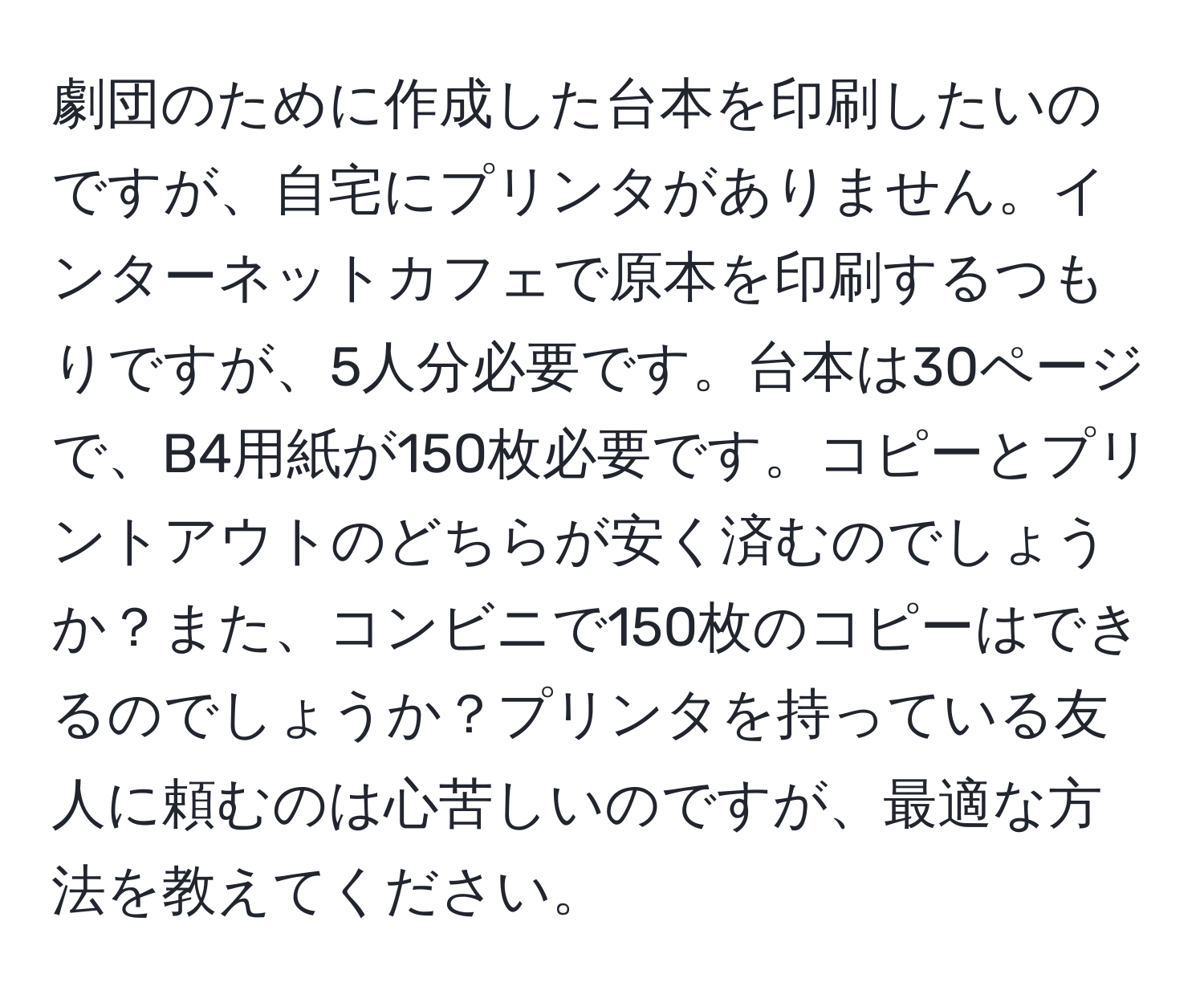 劇団のために作成した台本を印刷したいのですが、自宅にプリンタがありません。インターネットカフェで原本を印刷するつもりですが、5人分必要です。台本は30ページで、B4用紙が150枚必要です。コピーとプリントアウトのどちらが安く済むのでしょうか？また、コンビニで150枚のコピーはできるのでしょうか？プリンタを持っている友人に頼むのは心苦しいのですが、最適な方法を教えてください。