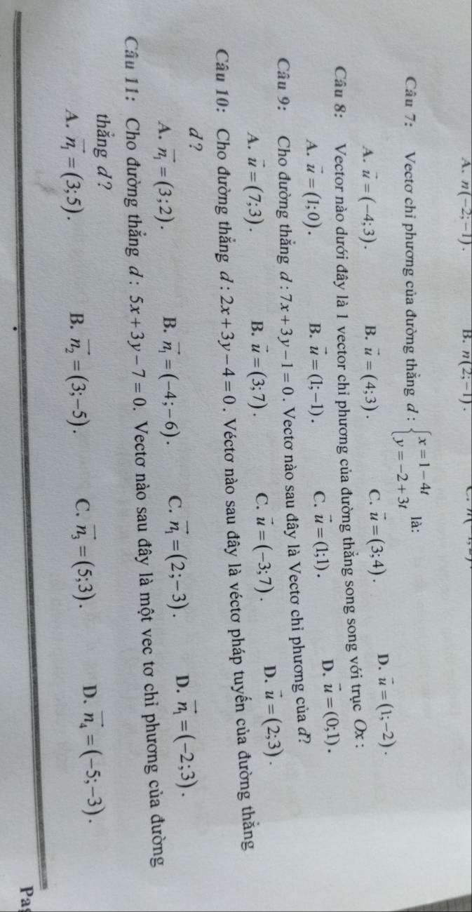 A. n(-2;-1). n(2;-1).
n
Câu 7: Vectơ chỉ phương của đường thẳng đ : beginarrayl x=1-4t y=-2+3tendarray. là:
A. vector u=(-4;3). B. vector u=(4;3). C. vector u=(3;4). D. vector u=(1;-2).
Câu 8: Vector nào dưới đây là 1 vector chi phương của đường thẳng song song với trục Ox :
A. vector u=(1;0). B. vector u=(1;-1). C. vector u=(1;1).
D. vector u=(0;1).
Câu 9: Cho đường thẳng d:7x+3y-1=0. Vectơ nào sau đây là Vectơ chỉ phương của đ?
A. vector u=(7;3). B. vector u=(3;7). C. vector u=(-3;7). D. vector u=(2;3).
Câu 10: Cho đường thẳng d:2x+3y-4=0. Véctơ nào sau đây là véctơ pháp tuyến của đường thắng
d ?
A. vector n_1=(3;2). vector n_1=(-4;-6). C. vector n_1=(2;-3). D. vector n_1=(-2;3).
B.
Câu 11: Cho đường thắng d : 5x+3y-7=0 D. Vectơ nào sau đây là một vec tơ chỉ phương của đường
thắng d ?
A. vector n_1=(3;5). vector n_2=(3;-5). C. vector n_3=(5;3). D. vector n_4=(-5;-3).
B.
Pa