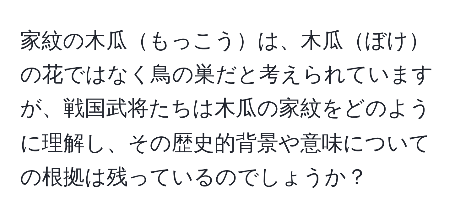 家紋の木瓜もっこうは、木瓜ぼけの花ではなく鳥の巣だと考えられていますが、戦国武将たちは木瓜の家紋をどのように理解し、その歴史的背景や意味についての根拠は残っているのでしょうか？