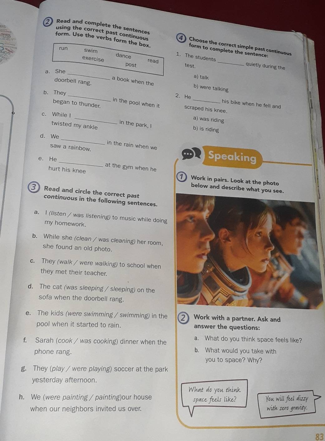 Read and complete the sentences 4)Choose the correct simple past continuous 
form. Use the verbs form the box. 
using the correct past continuous form to complete the sentence: 
run swim 
dance read 
exercise post 
_ 
1. The students _quietly during the 
test. 
a. She 
a) talk 
a book when the b) were talking 
doorbell rang. 2. He 
b. They 
his bike when he fell and 
in the pool when it scraped his knee. 
began to thunder. a) was riding 
c. While I 
twisted my ankle 
in the park, I b) is riding 
_ 
d. We 
in the rain when we 
saw a rainbow. Speaking 
e. He 
at the gym when he 
hurt his knee 1 Work in pairs. Look at the photo 
below and describe what you 
3 Read and circle the correct past 
continuous in the following sentences. 
a. I (listen / was listening) to music while doing 
my homework. 
b. While she (clean / was cleaning) her room, 
she found an old photo. 
c. They (walk / were walking) to school when 
they met their teacher. 
d. The cat (was sleeping / sleeping) on the 
sofa when the doorbell rang. 
e. The kids (were swimming / swimming) in the 2 Work with a partner. Ask and 
pool when it started to rain. answer the questions: 
f. Sarah (cook / was cooking) dinner when the a. What do you think space feels like? 
phone rang. 
b. What would you take with 
you to space? Why? 
g. They (play / were playing) soccer at the park 
yesterday afternoon. 
What do you think 
h. We (were painting / painting)our house 
space feels like? You will feel dizzy 
when our neighbors invited us over. with zero gravity. 
83