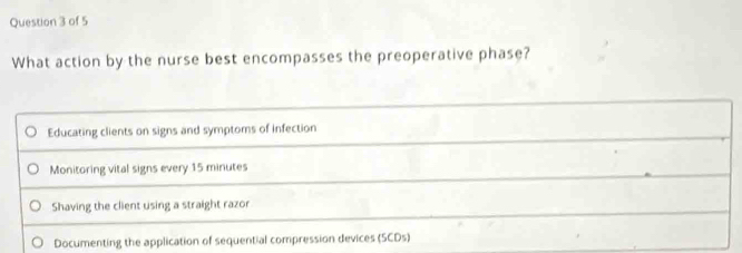 What action by the nurse best encompasses the preoperative phase?
Educating clients on signs and symptoms of infection
Monitoring vital signs every 15 minutes
Shaving the client using a straight razor
Documenting the application of sequential compression devices (SCDs)