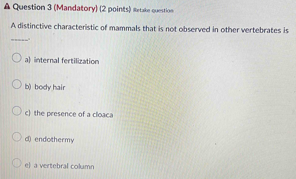 (Mandatory) (2 points) Retake question
A distinctive characteristic of mammals that is not observed in other vertebrates is
_.
a) internal fertilization
b) body hair
c) the presence of a cloaca
d) endothermy
e) a vertebral column