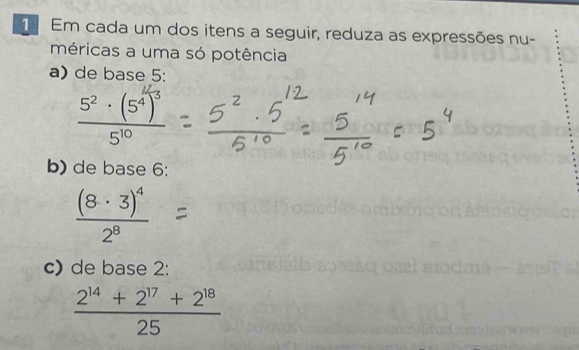 Em cada um dos itens a seguir, reduza as expressões nu- 
méricas a uma só potência 
a) de base 5 :
5°-(5°
b) de base 6 :
frac (8· 3)^42^8
c) de base 2 :
 (2^(14)+2^(17)+2^(18))/25 