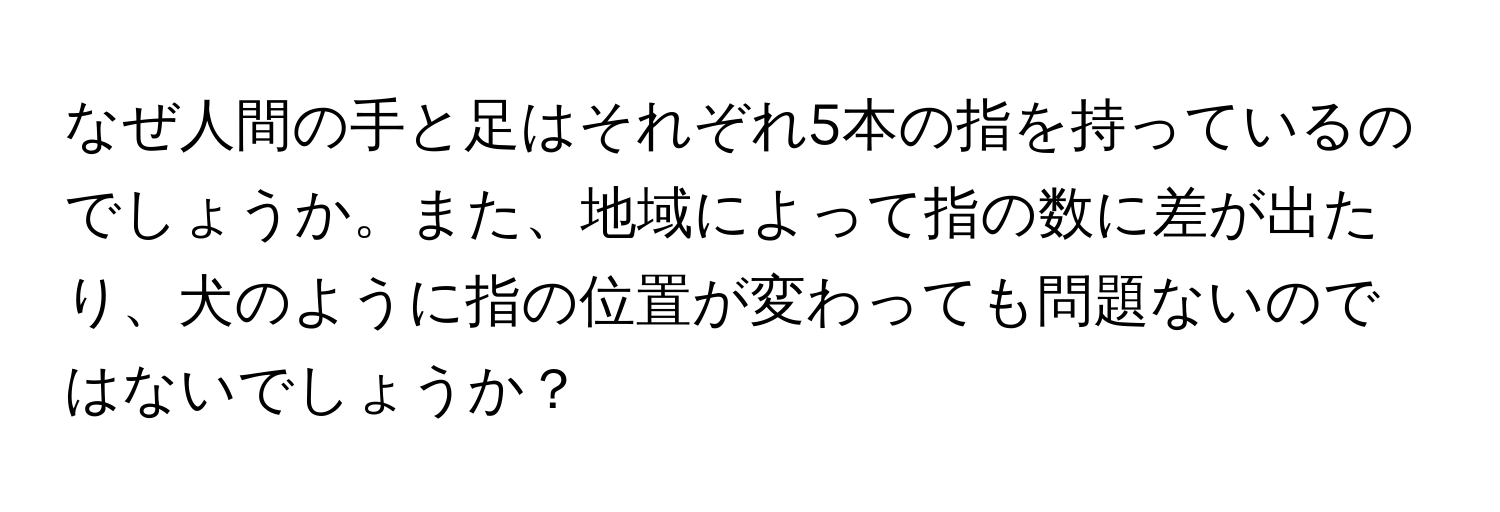 なぜ人間の手と足はそれぞれ5本の指を持っているのでしょうか。また、地域によって指の数に差が出たり、犬のように指の位置が変わっても問題ないのではないでしょうか？