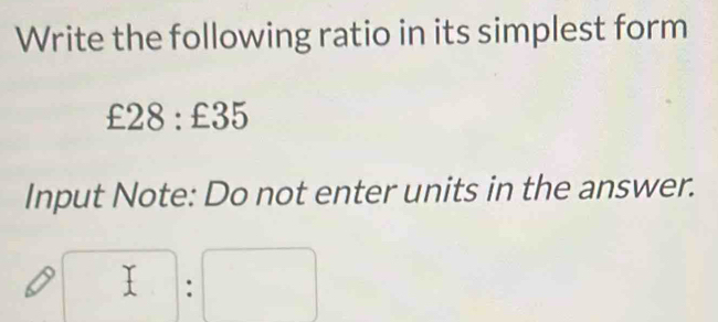 Write the following ratio in its simplest form
C £28 :£35
Input Note: Do not enter units in the answer.
□ :□